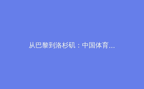 从巴黎到洛杉矶：中国体育军团的新周期挑战与战略转型 - 2