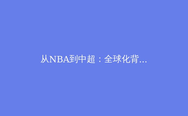 从NBA到中超：全球化背景下职业体育的本土化生存策略 - 4